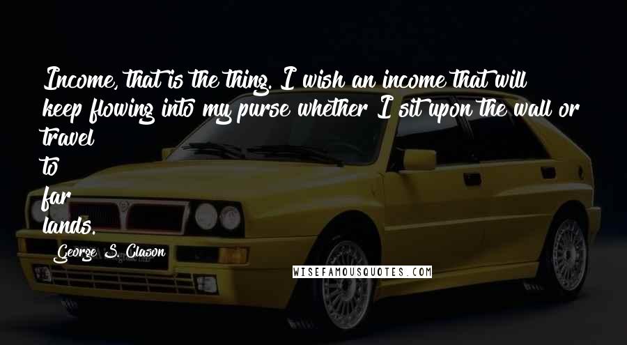 George S. Clason Quotes: Income, that is the thing. I wish an income that will keep flowing into my purse whether I sit upon the wall or travel to far lands.