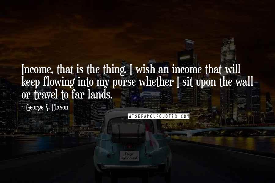 George S. Clason Quotes: Income, that is the thing. I wish an income that will keep flowing into my purse whether I sit upon the wall or travel to far lands.