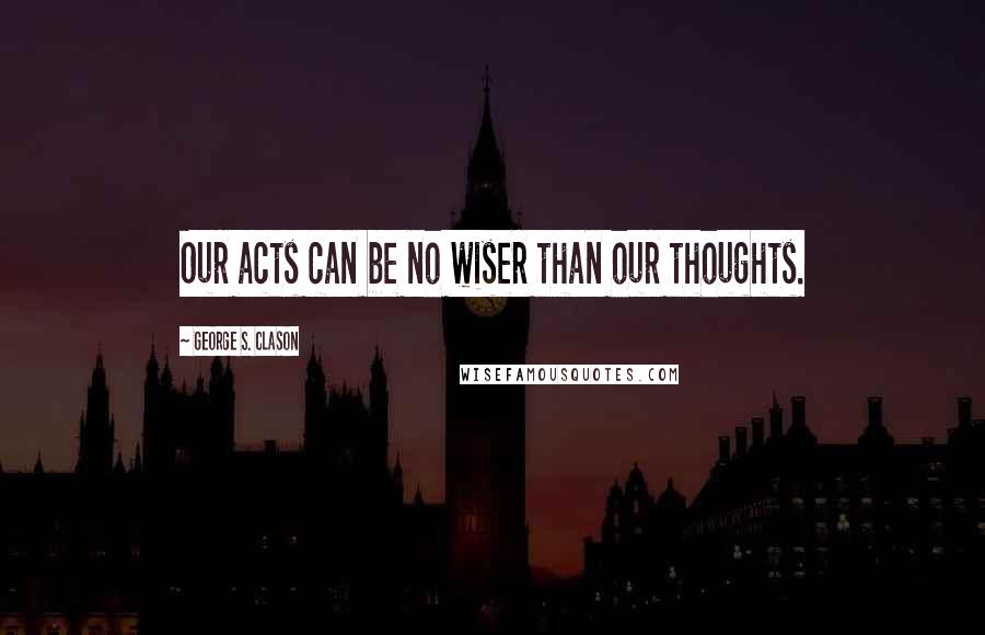 George S. Clason Quotes: Our acts can be no wiser than our thoughts.