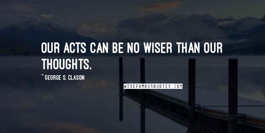George S. Clason Quotes: Our acts can be no wiser than our thoughts.