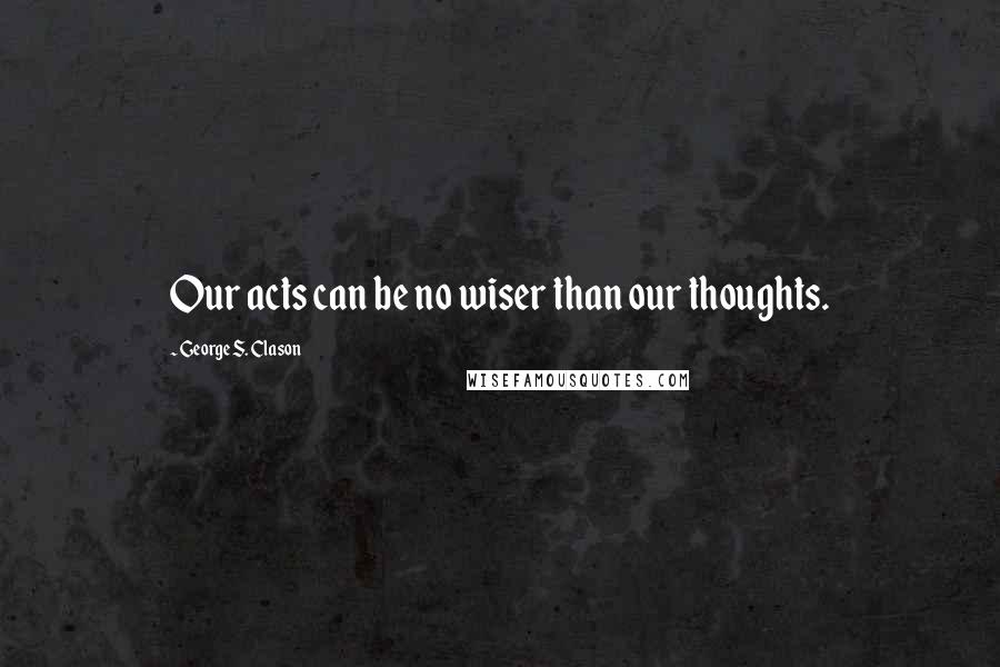 George S. Clason Quotes: Our acts can be no wiser than our thoughts.