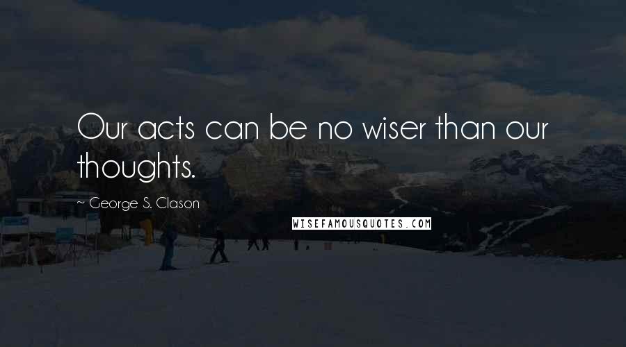 George S. Clason Quotes: Our acts can be no wiser than our thoughts.