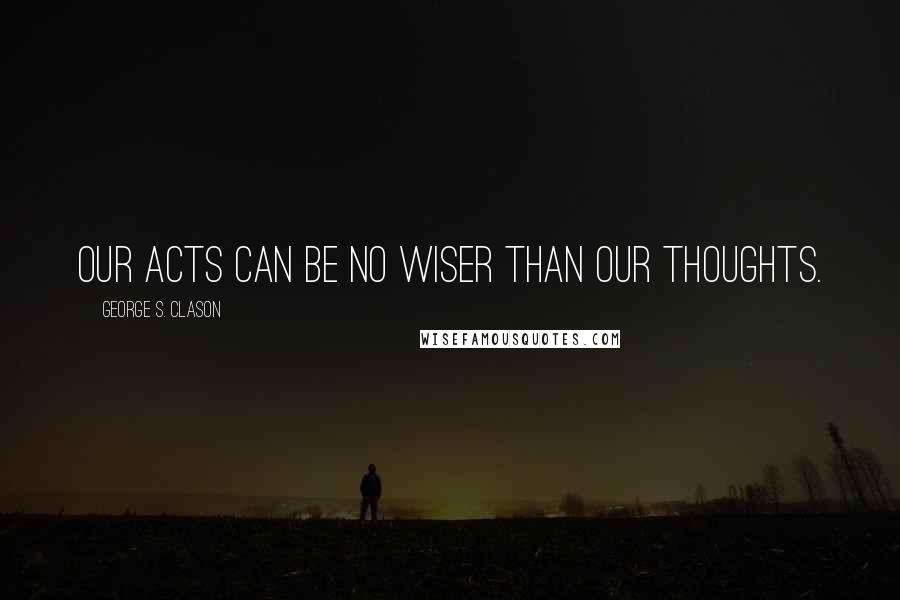 George S. Clason Quotes: Our acts can be no wiser than our thoughts.