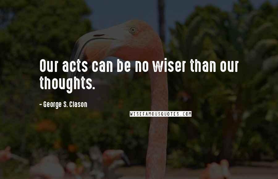 George S. Clason Quotes: Our acts can be no wiser than our thoughts.