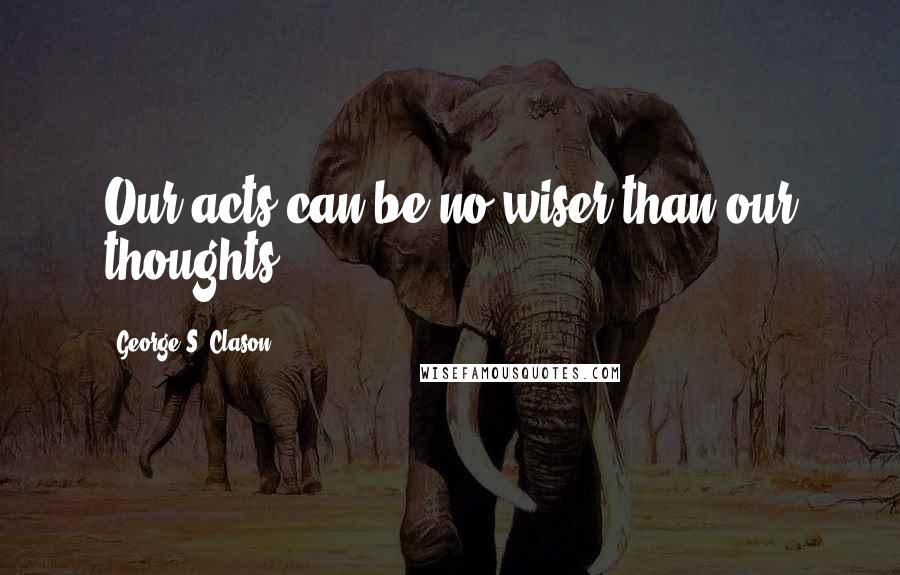 George S. Clason Quotes: Our acts can be no wiser than our thoughts.