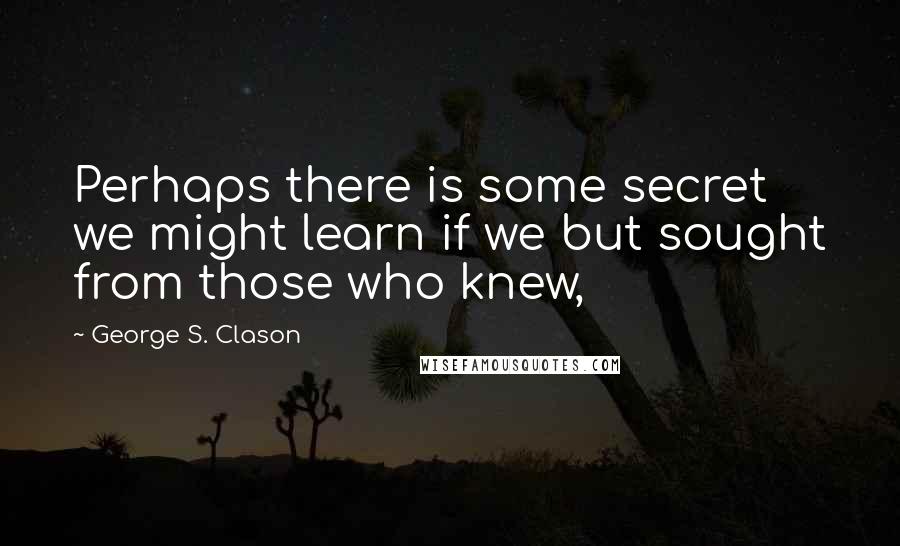 George S. Clason Quotes: Perhaps there is some secret we might learn if we but sought from those who knew,