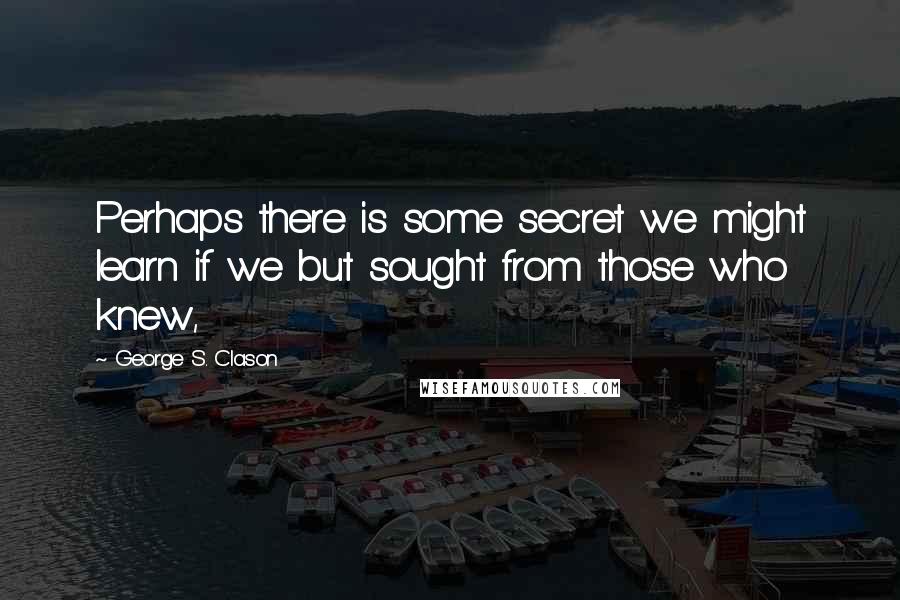 George S. Clason Quotes: Perhaps there is some secret we might learn if we but sought from those who knew,