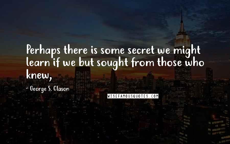 George S. Clason Quotes: Perhaps there is some secret we might learn if we but sought from those who knew,