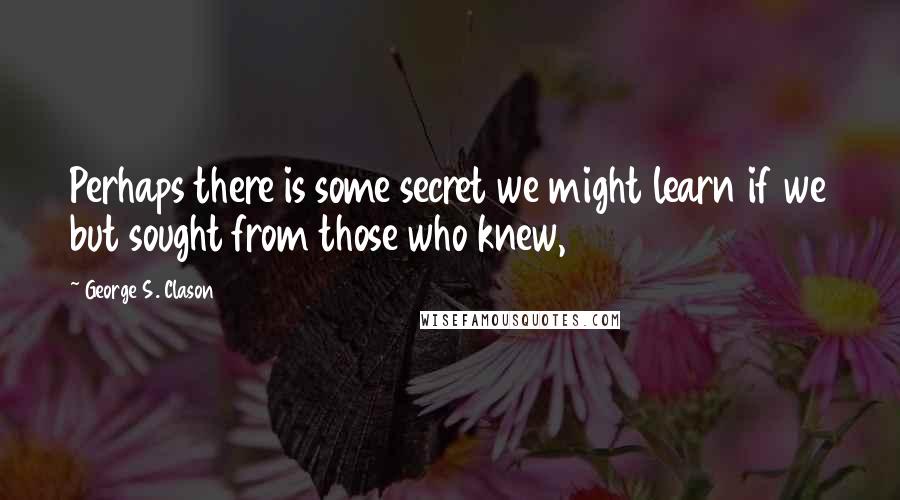 George S. Clason Quotes: Perhaps there is some secret we might learn if we but sought from those who knew,