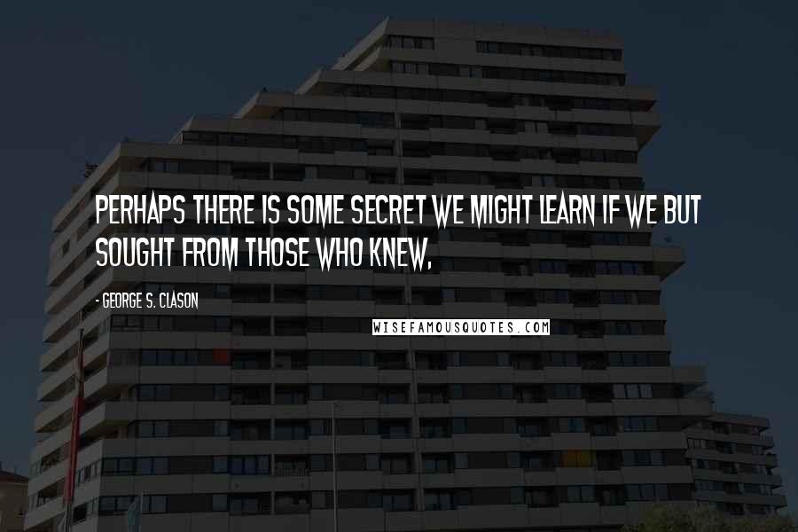 George S. Clason Quotes: Perhaps there is some secret we might learn if we but sought from those who knew,