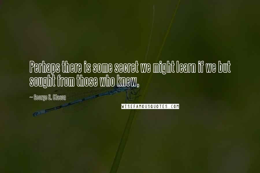 George S. Clason Quotes: Perhaps there is some secret we might learn if we but sought from those who knew,