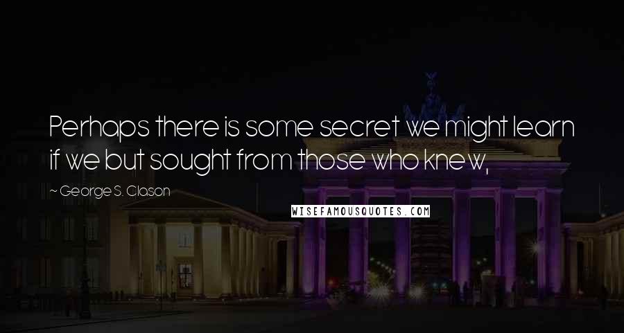 George S. Clason Quotes: Perhaps there is some secret we might learn if we but sought from those who knew,