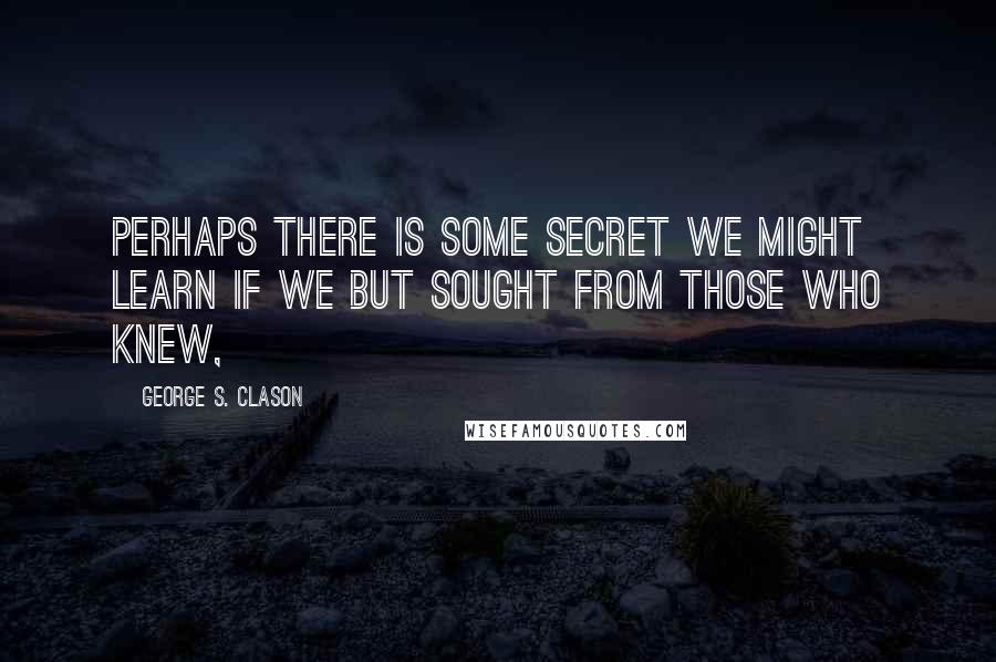 George S. Clason Quotes: Perhaps there is some secret we might learn if we but sought from those who knew,