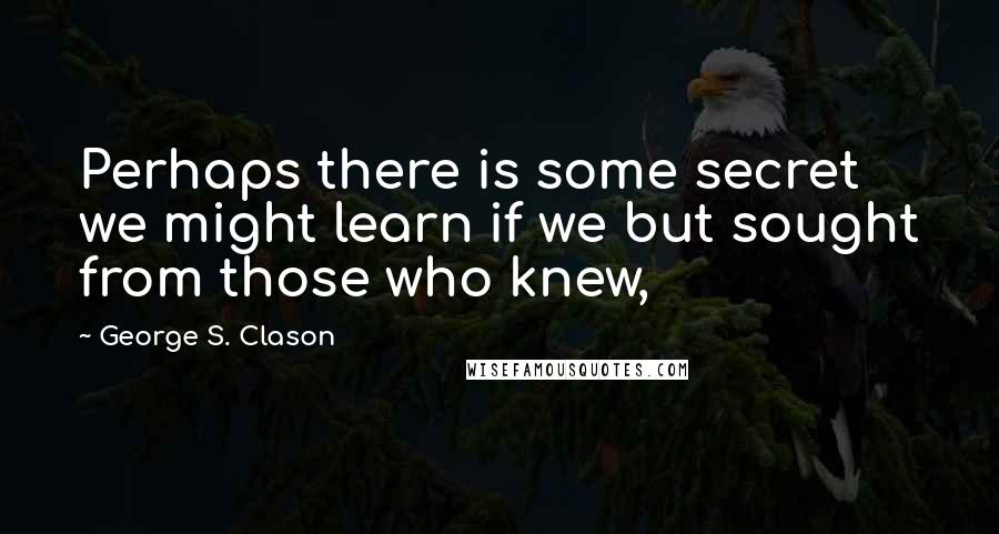 George S. Clason Quotes: Perhaps there is some secret we might learn if we but sought from those who knew,