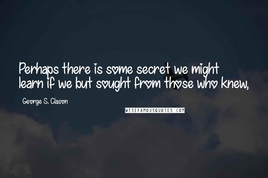 George S. Clason Quotes: Perhaps there is some secret we might learn if we but sought from those who knew,