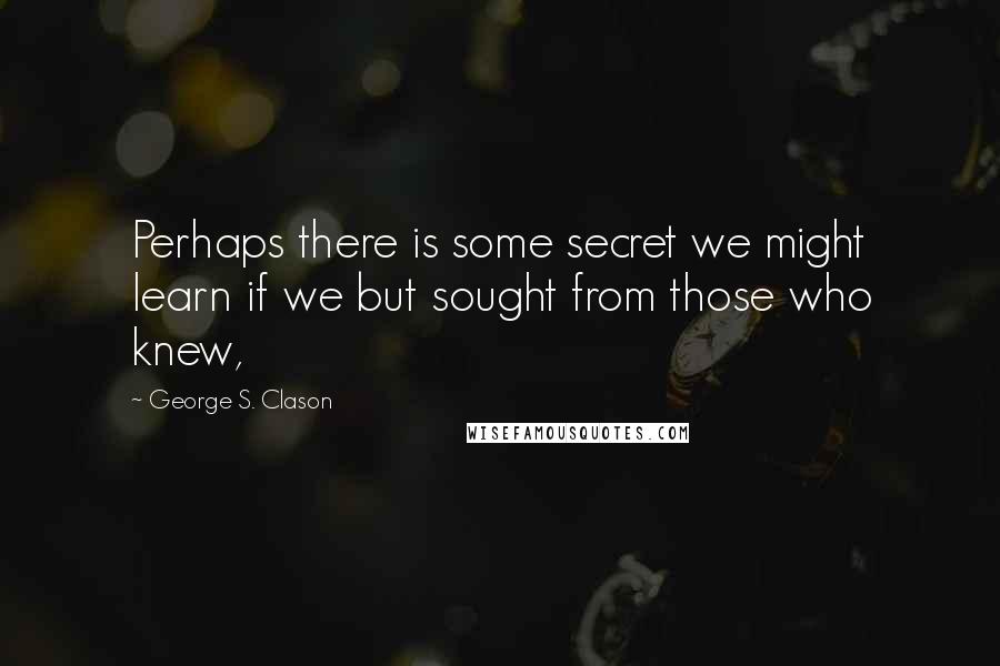 George S. Clason Quotes: Perhaps there is some secret we might learn if we but sought from those who knew,