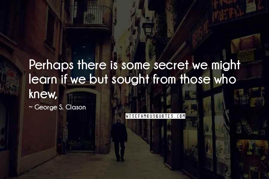 George S. Clason Quotes: Perhaps there is some secret we might learn if we but sought from those who knew,