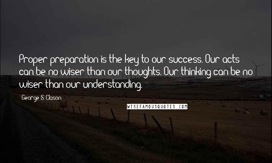 George S. Clason Quotes: Proper preparation is the key to our success. Our acts can be no wiser than our thoughts. Our thinking can be no wiser than our understanding.