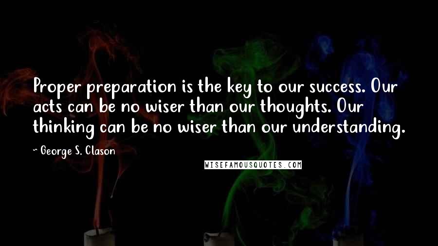 George S. Clason Quotes: Proper preparation is the key to our success. Our acts can be no wiser than our thoughts. Our thinking can be no wiser than our understanding.