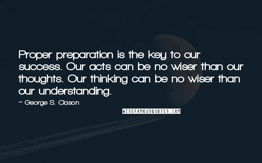 George S. Clason Quotes: Proper preparation is the key to our success. Our acts can be no wiser than our thoughts. Our thinking can be no wiser than our understanding.