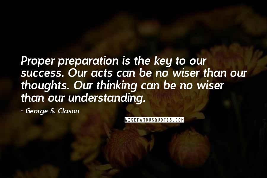 George S. Clason Quotes: Proper preparation is the key to our success. Our acts can be no wiser than our thoughts. Our thinking can be no wiser than our understanding.