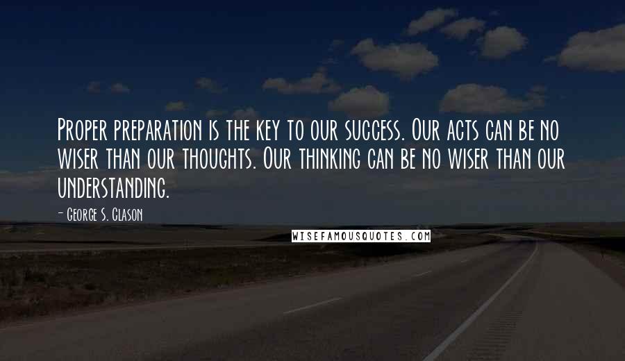 George S. Clason Quotes: Proper preparation is the key to our success. Our acts can be no wiser than our thoughts. Our thinking can be no wiser than our understanding.