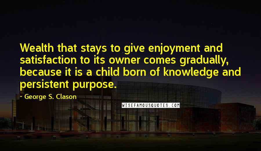 George S. Clason Quotes: Wealth that stays to give enjoyment and satisfaction to its owner comes gradually, because it is a child born of knowledge and persistent purpose.