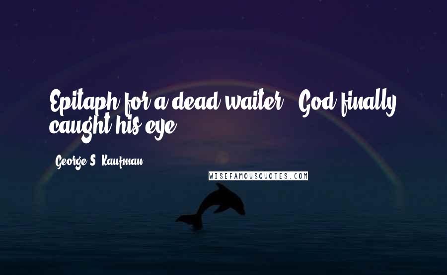 George S. Kaufman Quotes: Epitaph for a dead waiter - God finally caught his eye.