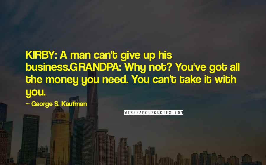 George S. Kaufman Quotes: KIRBY: A man can't give up his business.GRANDPA: Why not? You've got all the money you need. You can't take it with you.