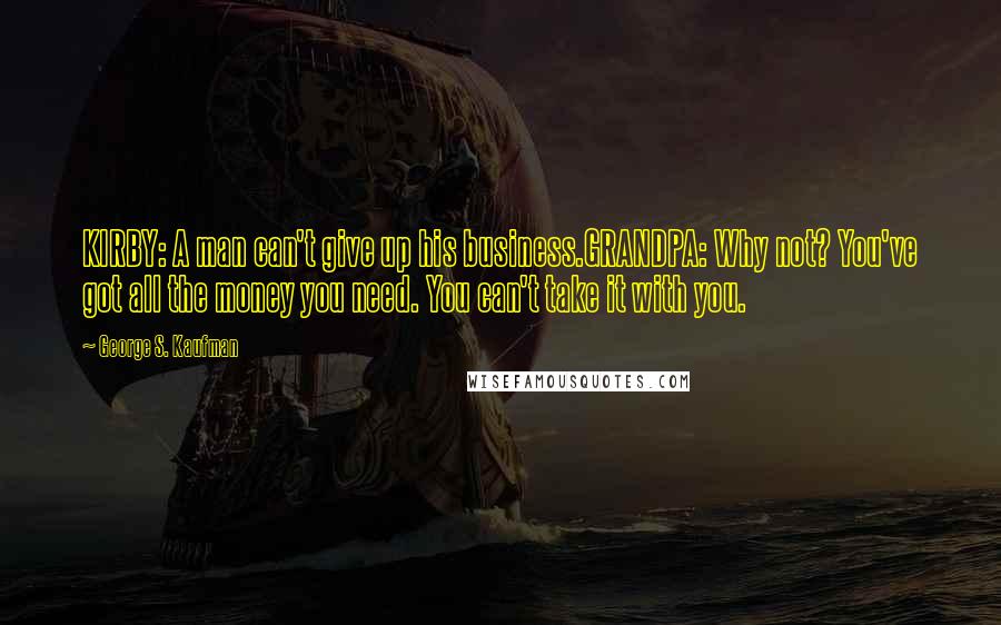 George S. Kaufman Quotes: KIRBY: A man can't give up his business.GRANDPA: Why not? You've got all the money you need. You can't take it with you.