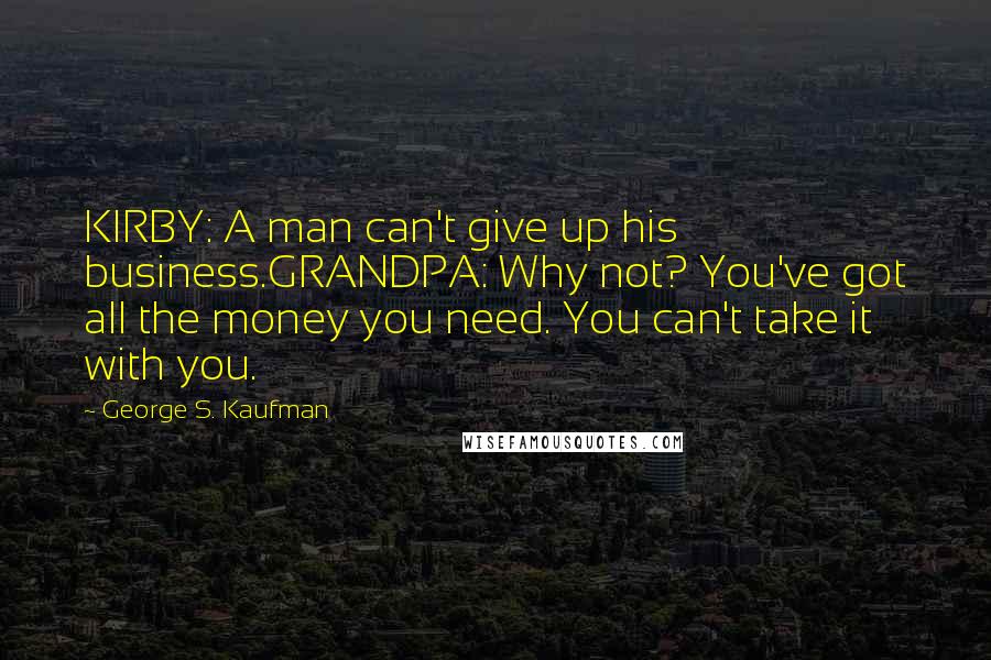 George S. Kaufman Quotes: KIRBY: A man can't give up his business.GRANDPA: Why not? You've got all the money you need. You can't take it with you.