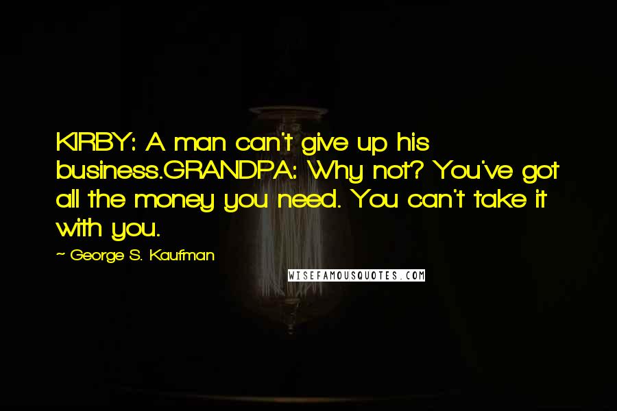 George S. Kaufman Quotes: KIRBY: A man can't give up his business.GRANDPA: Why not? You've got all the money you need. You can't take it with you.