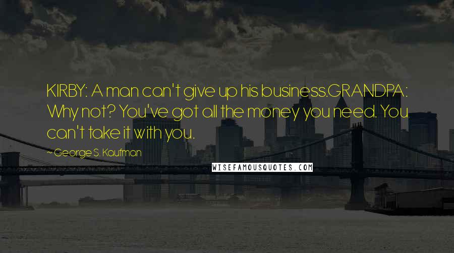 George S. Kaufman Quotes: KIRBY: A man can't give up his business.GRANDPA: Why not? You've got all the money you need. You can't take it with you.