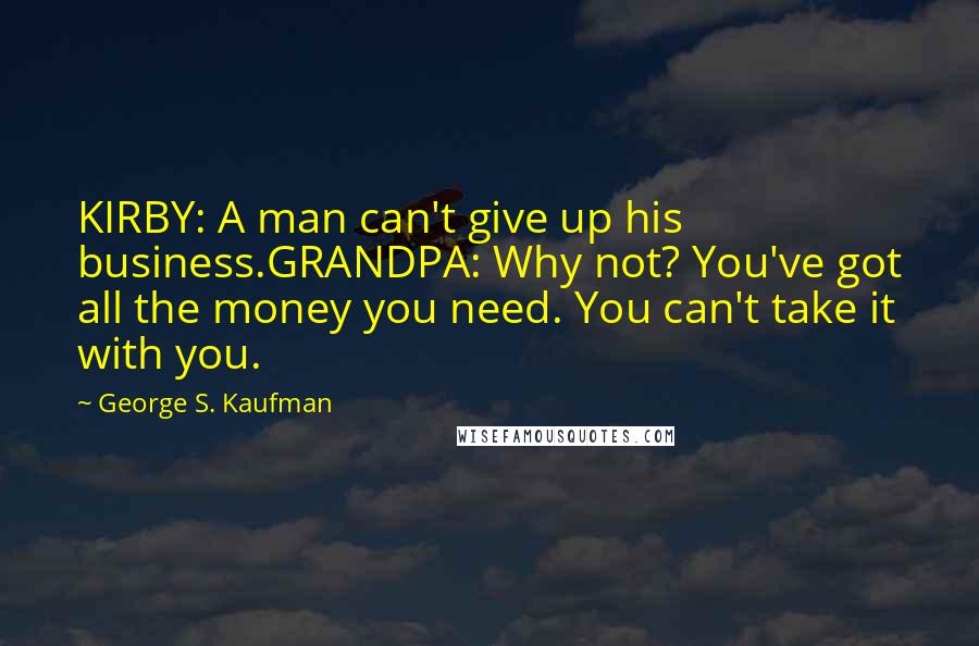 George S. Kaufman Quotes: KIRBY: A man can't give up his business.GRANDPA: Why not? You've got all the money you need. You can't take it with you.