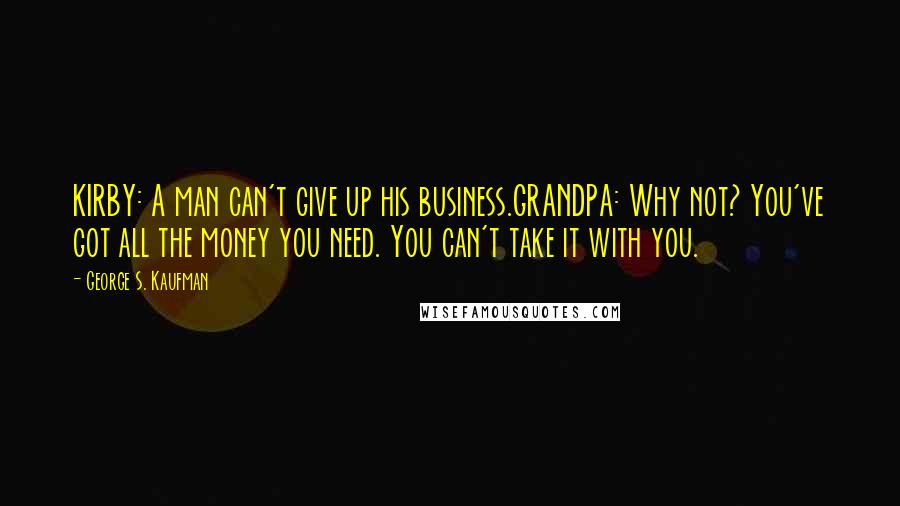 George S. Kaufman Quotes: KIRBY: A man can't give up his business.GRANDPA: Why not? You've got all the money you need. You can't take it with you.