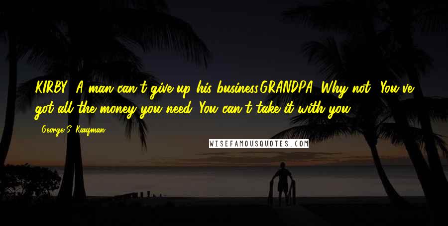 George S. Kaufman Quotes: KIRBY: A man can't give up his business.GRANDPA: Why not? You've got all the money you need. You can't take it with you.