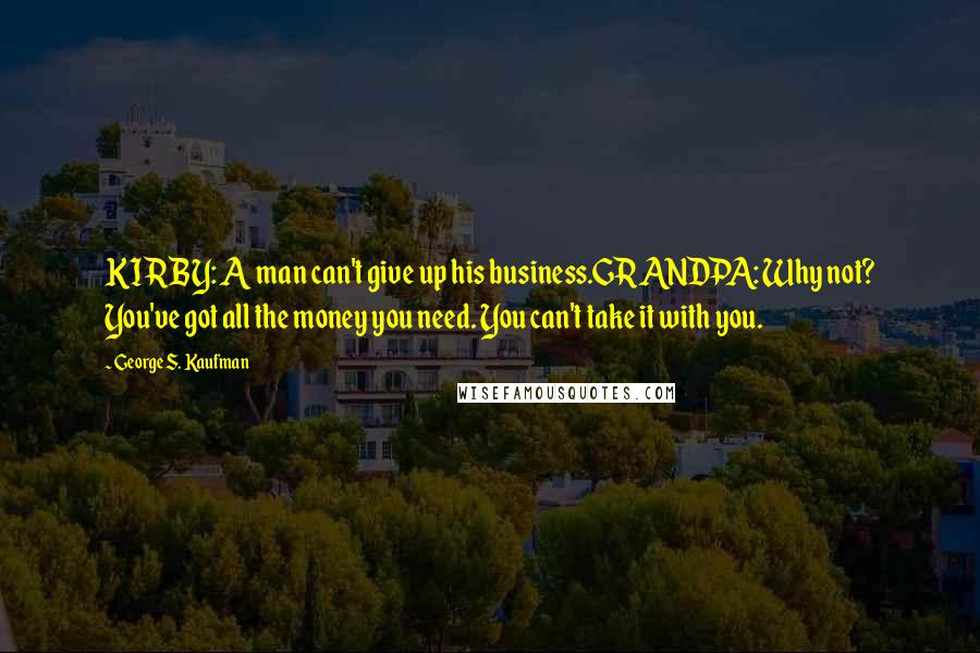 George S. Kaufman Quotes: KIRBY: A man can't give up his business.GRANDPA: Why not? You've got all the money you need. You can't take it with you.