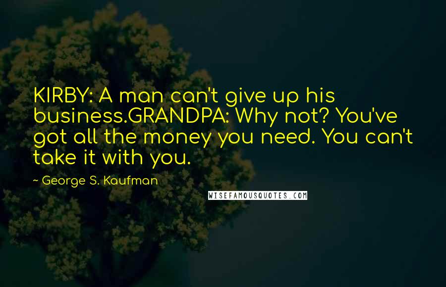 George S. Kaufman Quotes: KIRBY: A man can't give up his business.GRANDPA: Why not? You've got all the money you need. You can't take it with you.