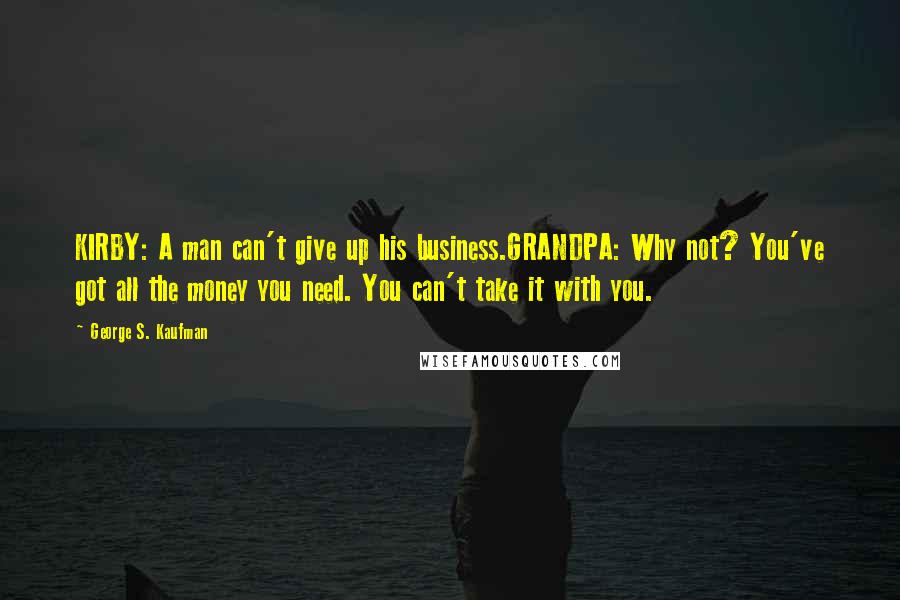 George S. Kaufman Quotes: KIRBY: A man can't give up his business.GRANDPA: Why not? You've got all the money you need. You can't take it with you.