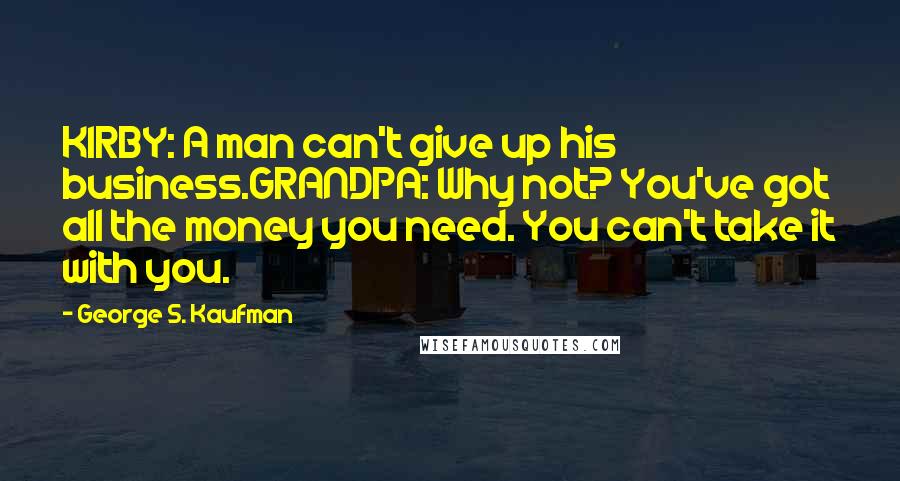 George S. Kaufman Quotes: KIRBY: A man can't give up his business.GRANDPA: Why not? You've got all the money you need. You can't take it with you.