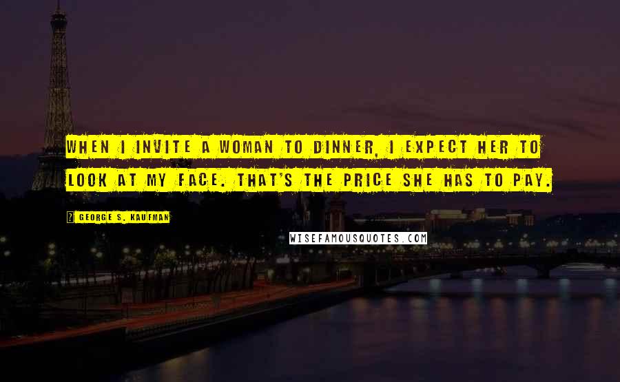 George S. Kaufman Quotes: When I invite a woman to dinner, I expect her to look at my face. That's the price she has to pay.