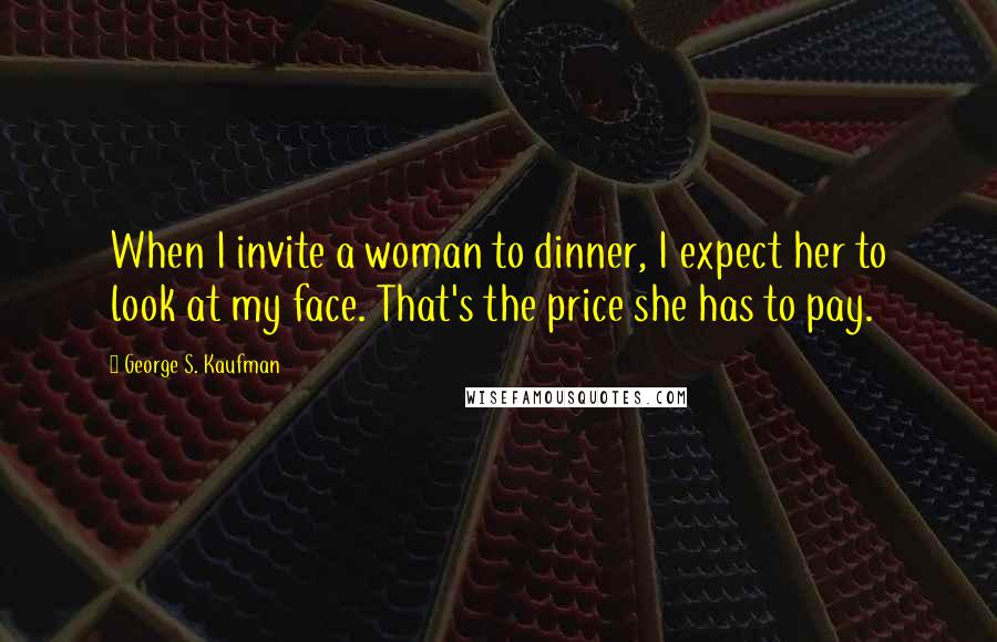 George S. Kaufman Quotes: When I invite a woman to dinner, I expect her to look at my face. That's the price she has to pay.