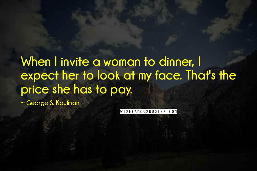 George S. Kaufman Quotes: When I invite a woman to dinner, I expect her to look at my face. That's the price she has to pay.