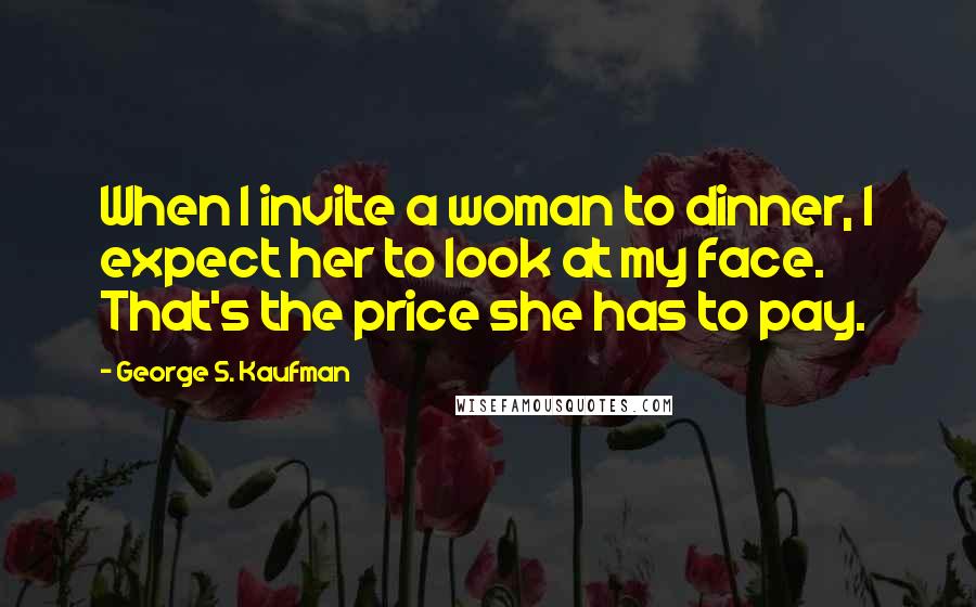 George S. Kaufman Quotes: When I invite a woman to dinner, I expect her to look at my face. That's the price she has to pay.