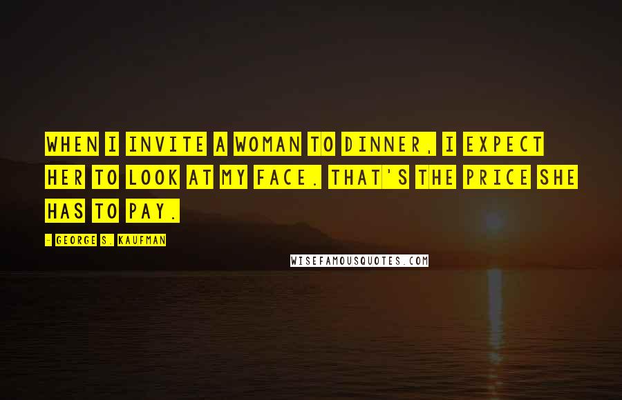 George S. Kaufman Quotes: When I invite a woman to dinner, I expect her to look at my face. That's the price she has to pay.