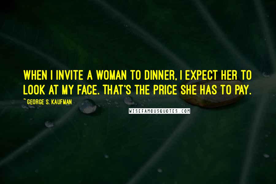 George S. Kaufman Quotes: When I invite a woman to dinner, I expect her to look at my face. That's the price she has to pay.