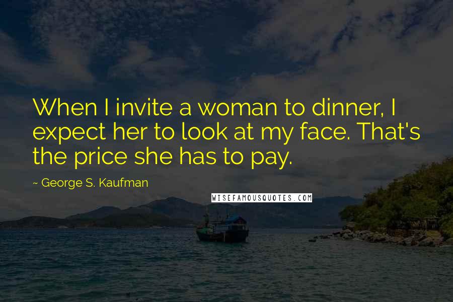 George S. Kaufman Quotes: When I invite a woman to dinner, I expect her to look at my face. That's the price she has to pay.