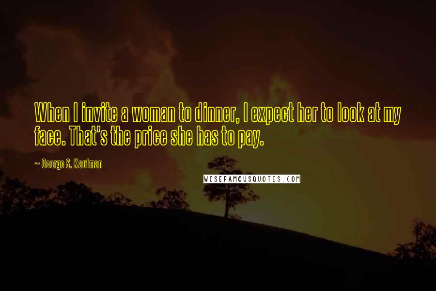 George S. Kaufman Quotes: When I invite a woman to dinner, I expect her to look at my face. That's the price she has to pay.