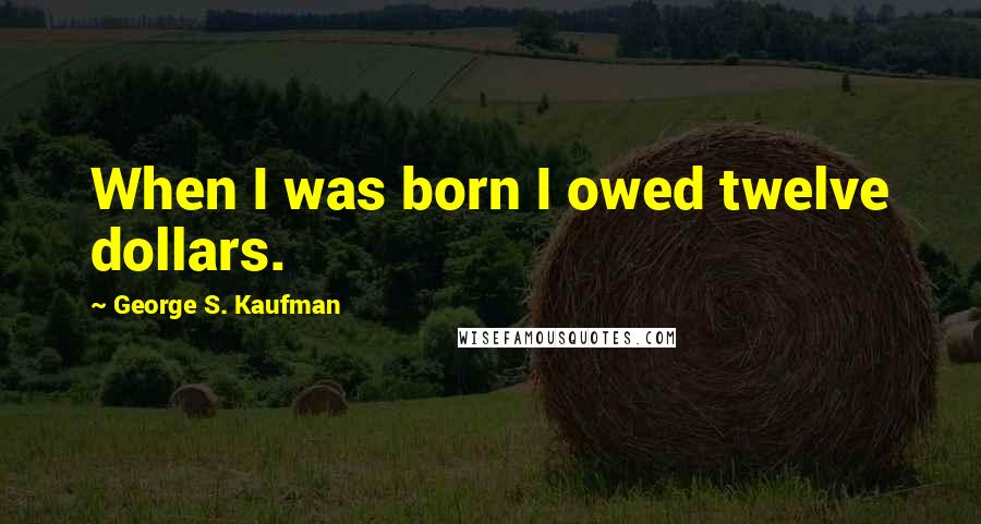 George S. Kaufman Quotes: When I was born I owed twelve dollars.