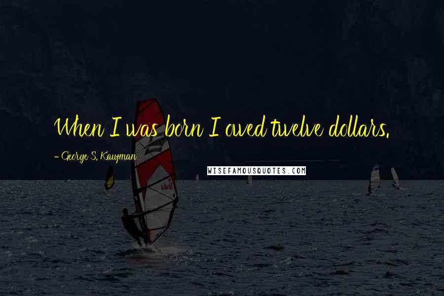 George S. Kaufman Quotes: When I was born I owed twelve dollars.